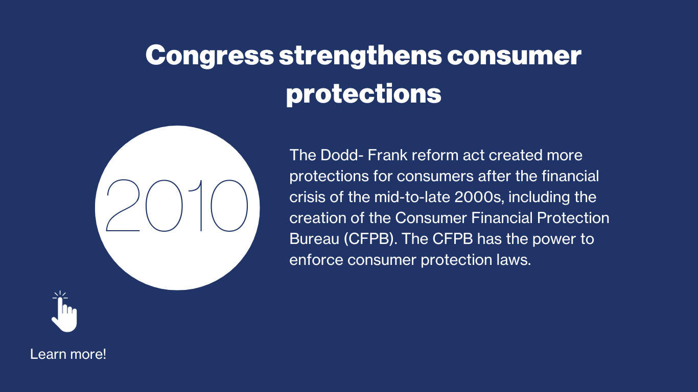 2010 - Congress strengthens consumer protections. The Dodd-Frank reform act created more protections for consumers after the financial crisis of the mid-to-late 2000s, including the creation of the Consumer Financial Protection Bureau (CFPB). The CFPB has the power to enforce consumer protection laws. 