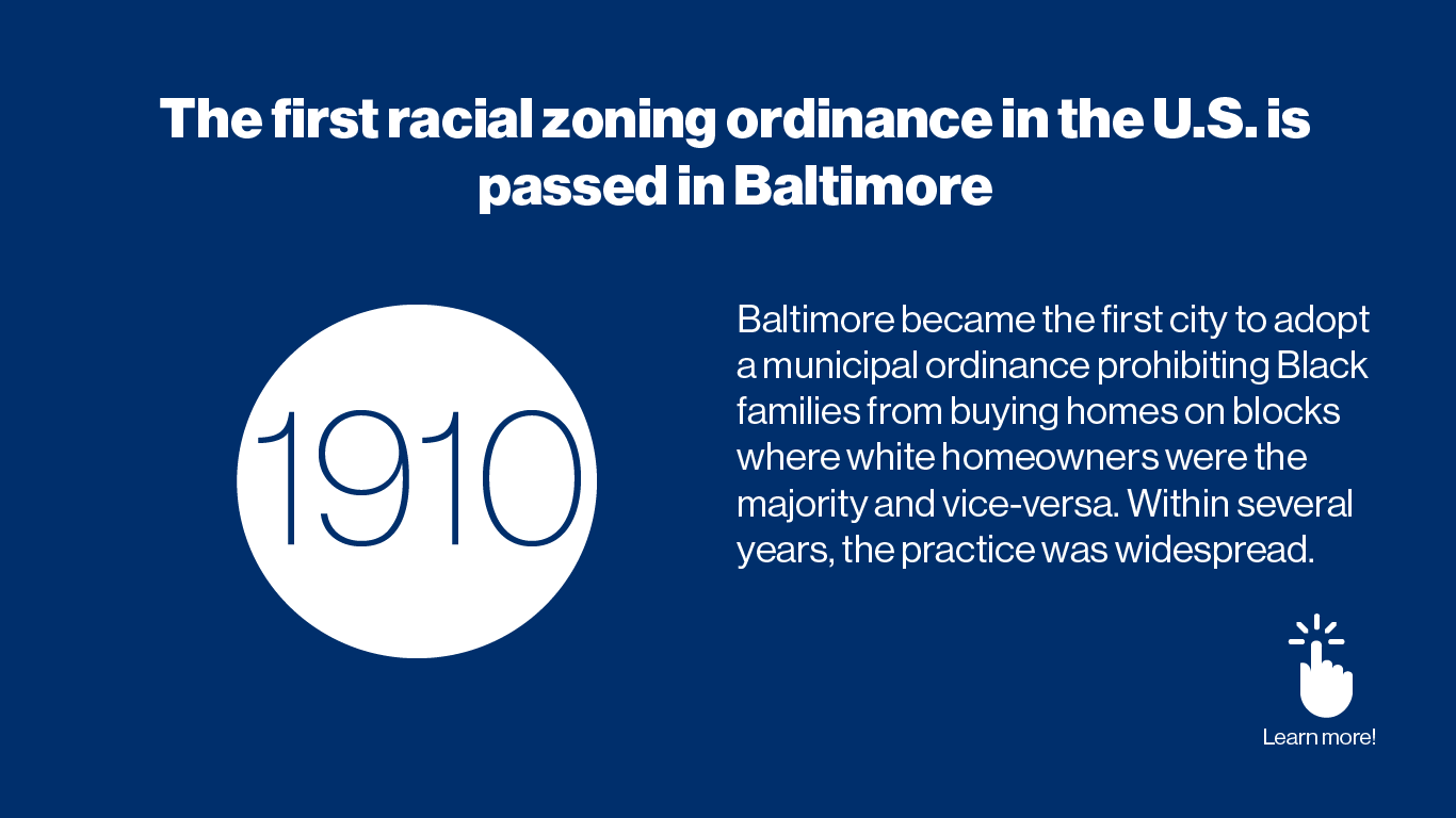 The first racial zoning ordinance in the U.S. is passed in Baltimore - 1910 Baltimore became the first city to adopt a municipal ordinance prohibiting Black families from buying homes on blocks where white homeowners were the majority and vice-versa. Within several years, the practice was widespread.
