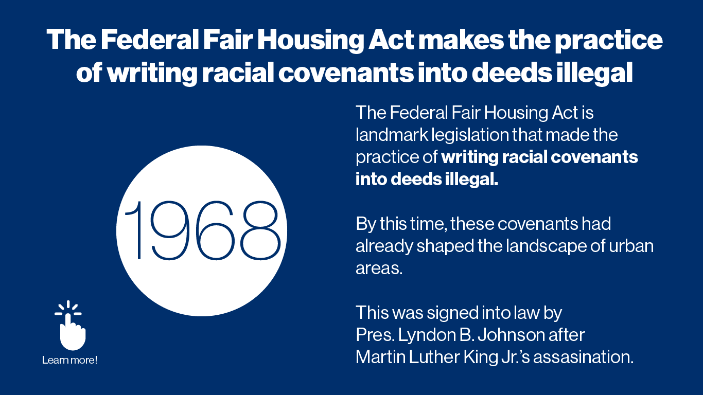 The Federal Fair Housing Act is landmark legislation that made the practice of writing racial covenants into deeds illegal.  By this time, these covenants had already shaped the landscape of urban areas.