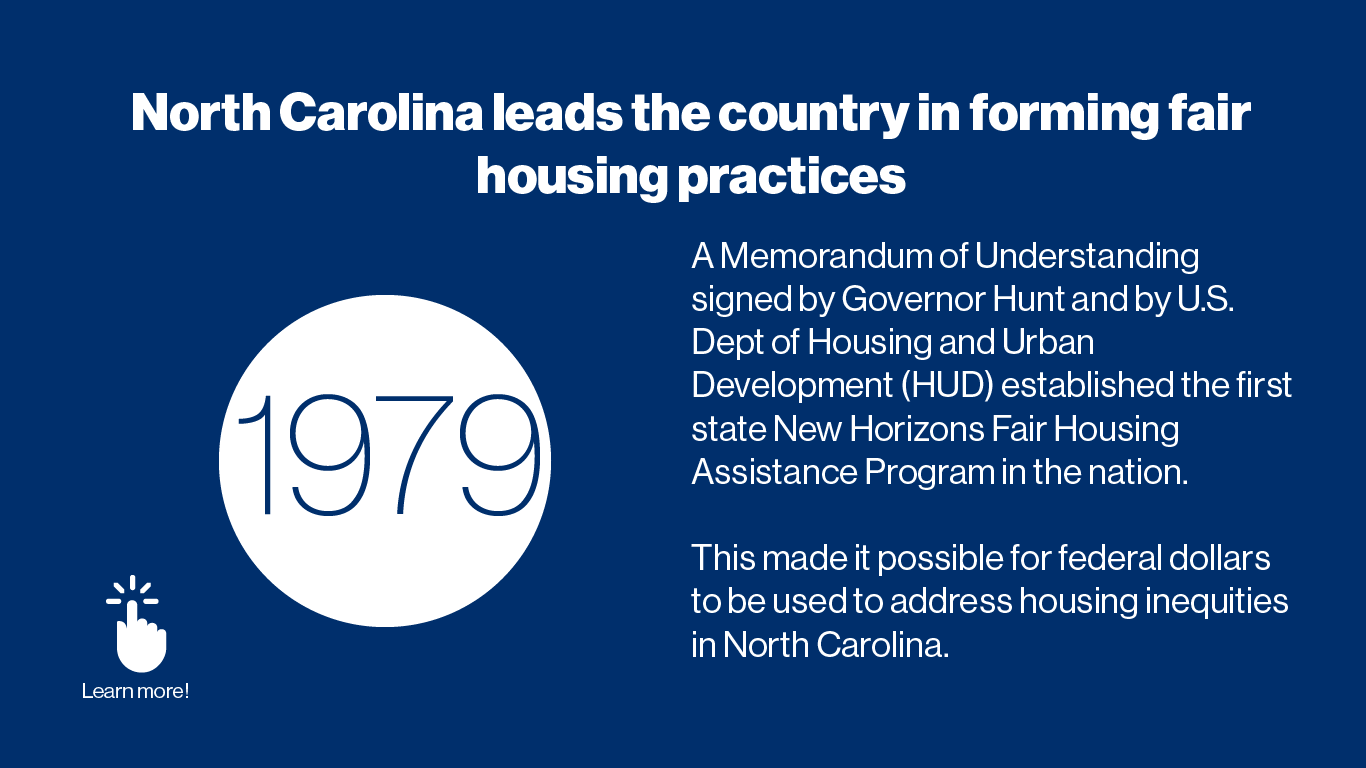 1979	In 1979, a Memorandum of Understanding was signed by Governor Hunt and by U.S. Dept of Housing and Urban Development (HUD) establishing the first state New Horizons Fair Housing Assistance Program in the nation. A HUD grant was received to fund the activities of New Horizons Task Force in developing fair housing strategies for North Carolina.