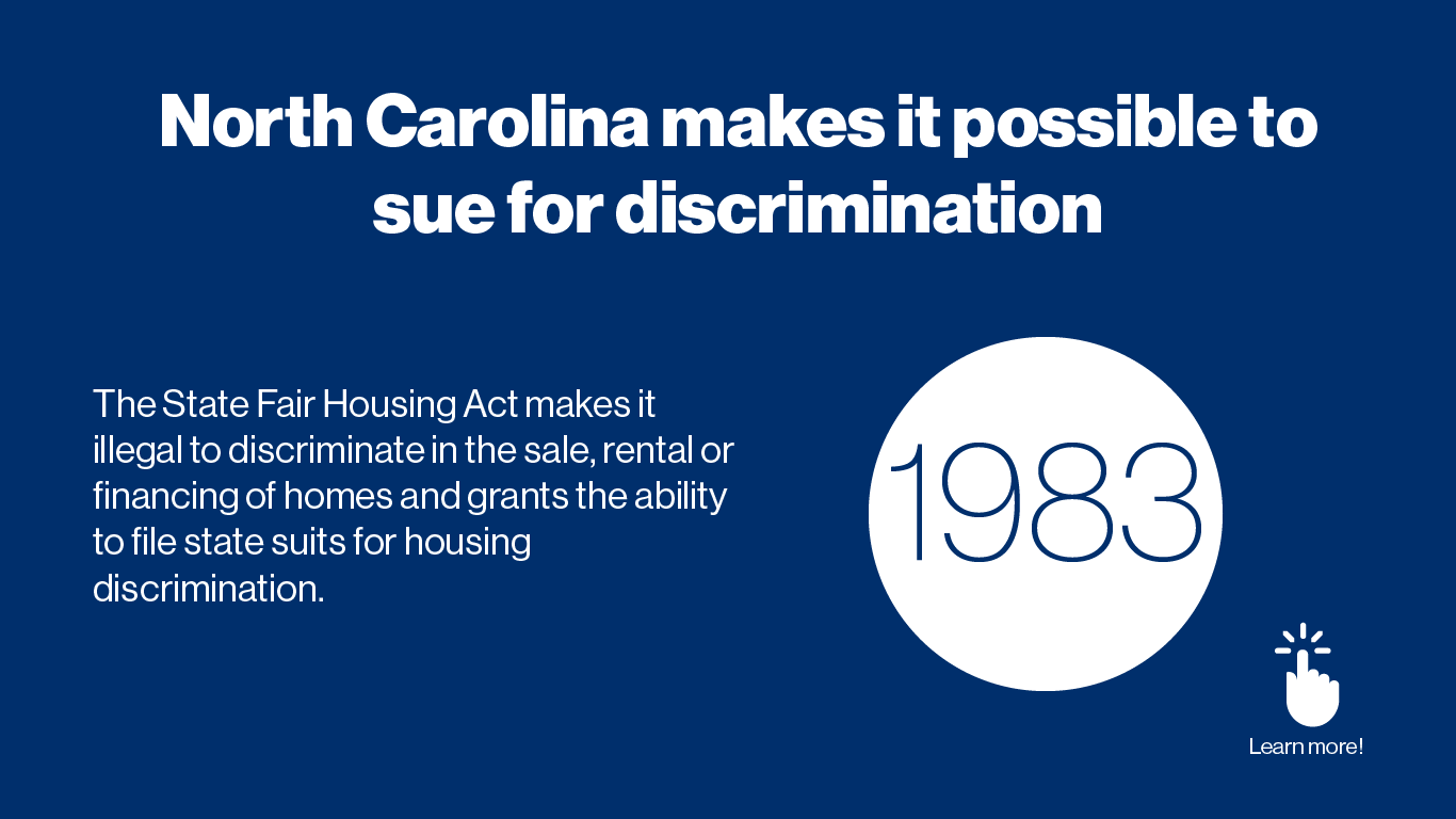 This state legislation’s purpose is to provide fair housing throughout the State of North Carolina and grant the ability to file state suits for housing discrimination.