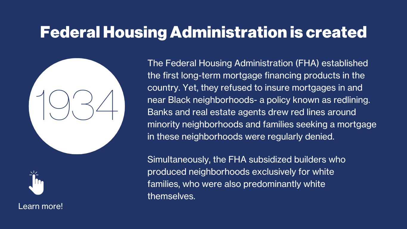 1934 - Federal Housing Administration is created. The Federal housing administration (FHA) established the first long-term mortgage financing products in the country. Yet, they refused to insure mortgages in and near Black neighborhoods — a policy known as “redlining”. Banks and real estate agents drew red lies around minorities neighborhoods and families seeking a mortgage in these neighborhoods were regularly denied. Simultaneously, the FHA subsidized builders who produced neighborhoods exclusively for white families, who were also predominately white themselves. 
