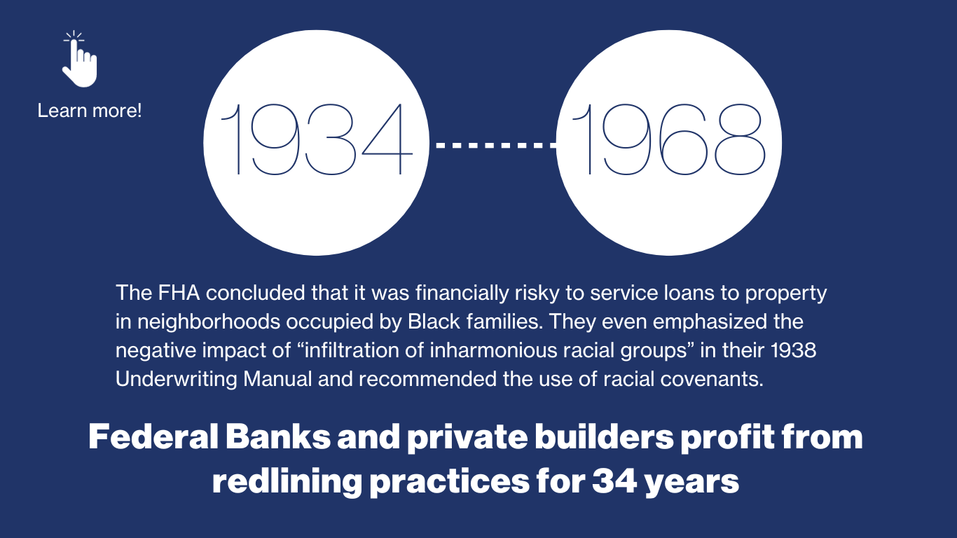 1934-1968 - The FHA concluded that it was financially risky to service loans to property in neighborhoods occupied by Black families. They even emphasized the negative impact of “infiltration of inharmonious racial groups” in their 1938 Underwriting Manual and recommended the use of racial covenants. Federal banks and private builders profit from redlining practices for 34 years.