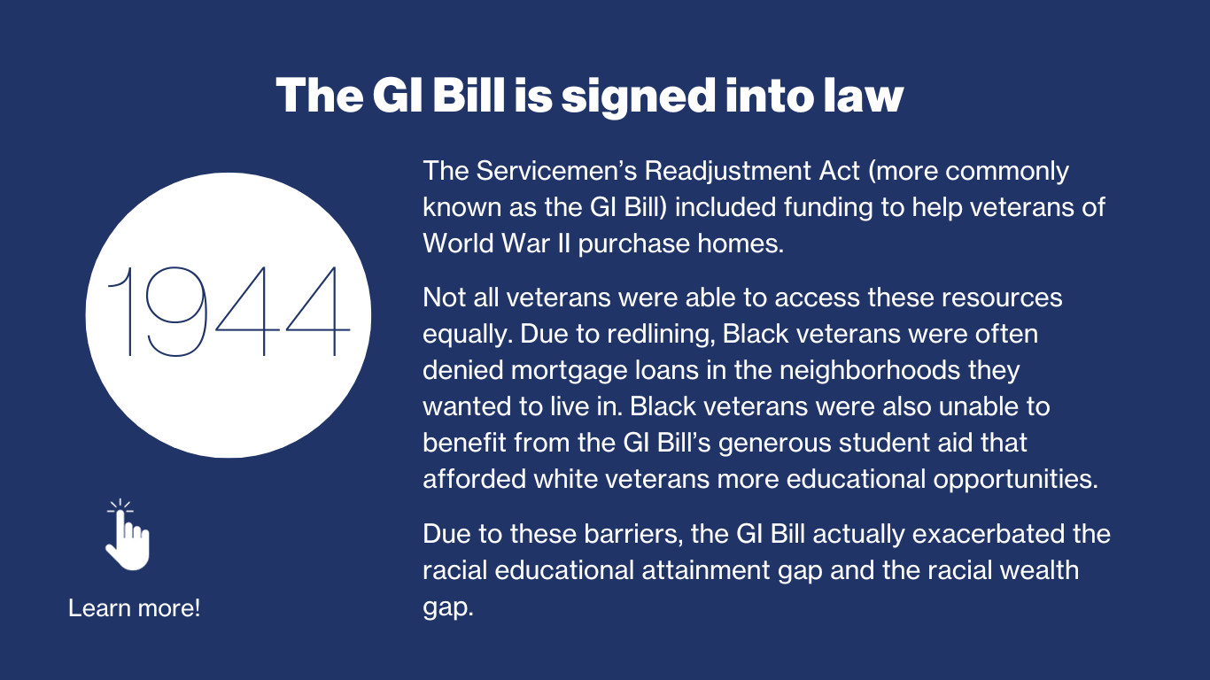 1944 - The GI Bill is signed into law. The Servicemen’s Readjustment Act (more commonly known as the GI bill) included funding to help veterans of World War 2 purchase homes. Not all veterans were able to access these resources equally. Due to redlining, Black veterans were often denied mortgage loans in the neighborhoods they wanted to live in. Black veterans were also unable to benefit from the GI Bill’s generous student aid that afforded white verterans more educational opportunities. Due to these barriers, the GI Bill actually exacerbated the racial educational attainment gap and the racial wealth gap. 