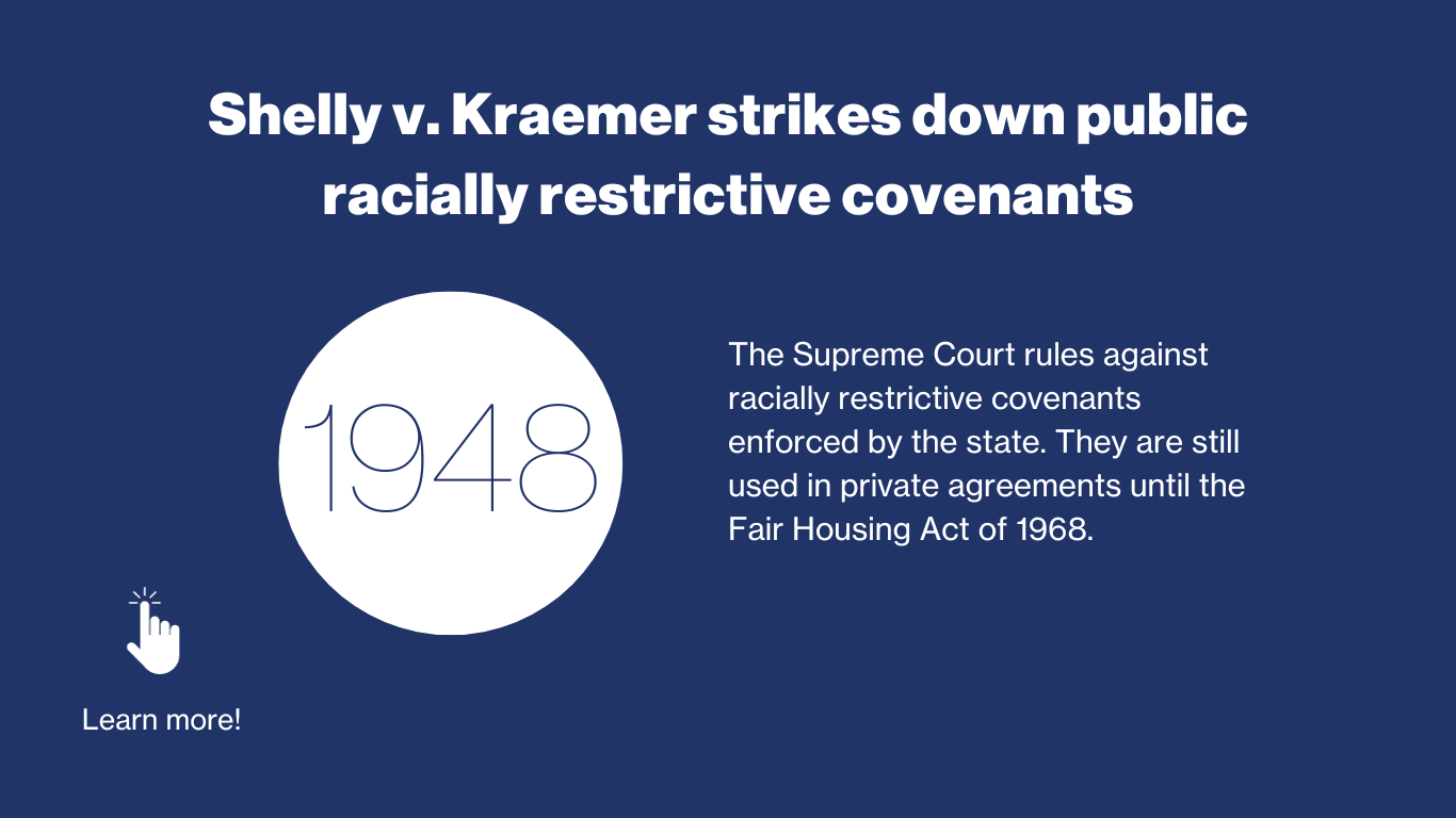 1948 - The Supreme Court rules against racially restrictive covenants enforced by the state. They are still used in private agreements until the Fair Housing Act of 1968.