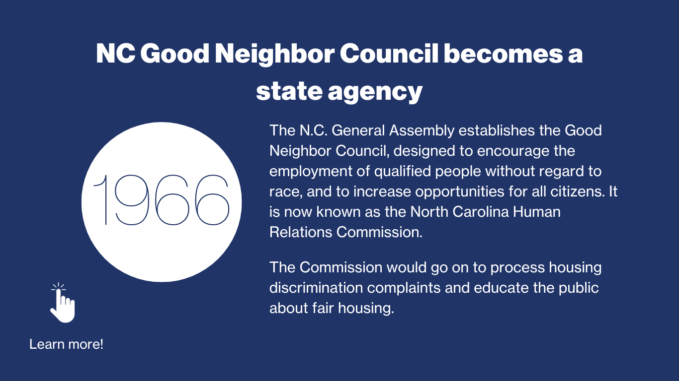 1966 - NC Good Neighbor Council becomes a state agency. The NC General Assembly establishes the Good Neighbor Council, designed to encourage the employment of qualified people without regard to race, and to increase opportunities for all citizens. It is now known as the North Carolina Human Relations Commission. The Commission would go on to process housing discrimination complaints and educate the public about fair housing.