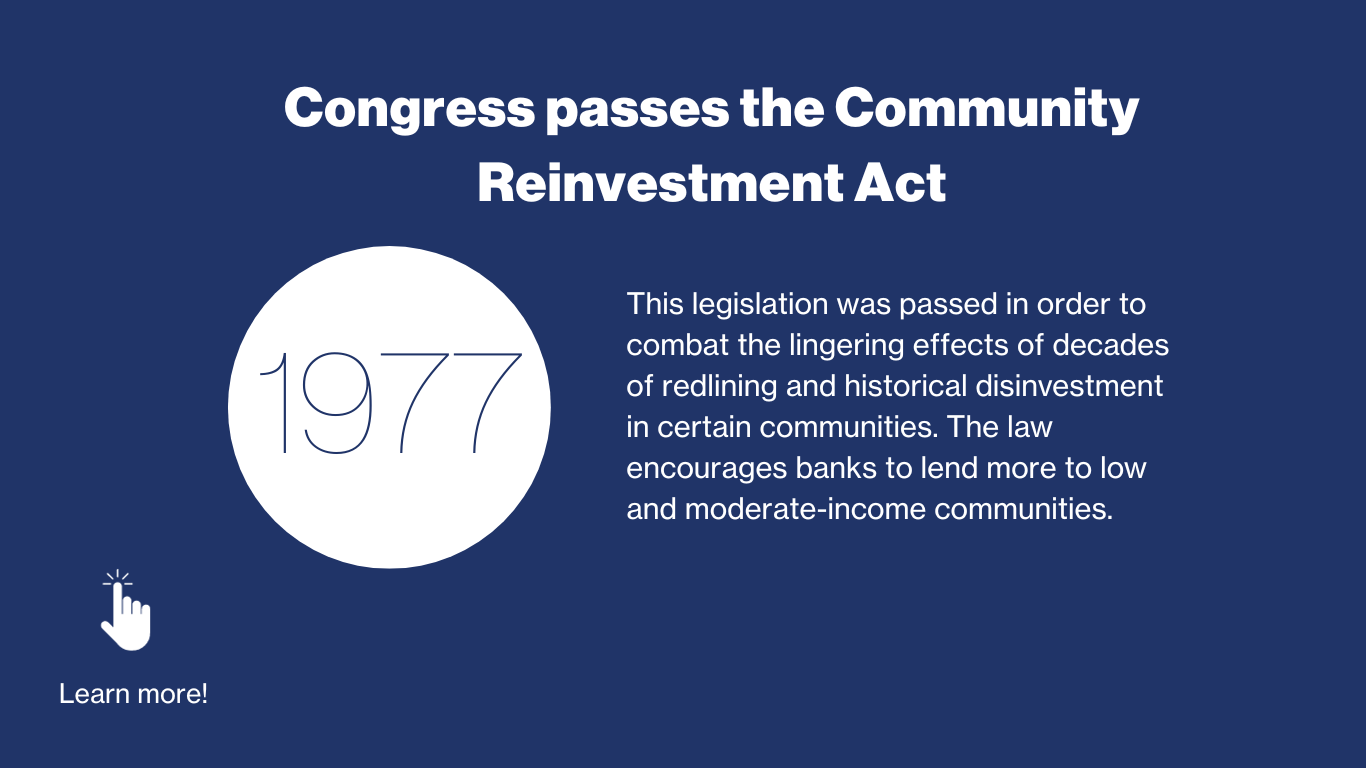 1977 - Congress passes the community reinvestment act. This legislation was passed in order to combat the lingering effects of decades of redlining and historical disinvestment in certain communities. The law encourages banks to lend more to low and moderate-income communities. 