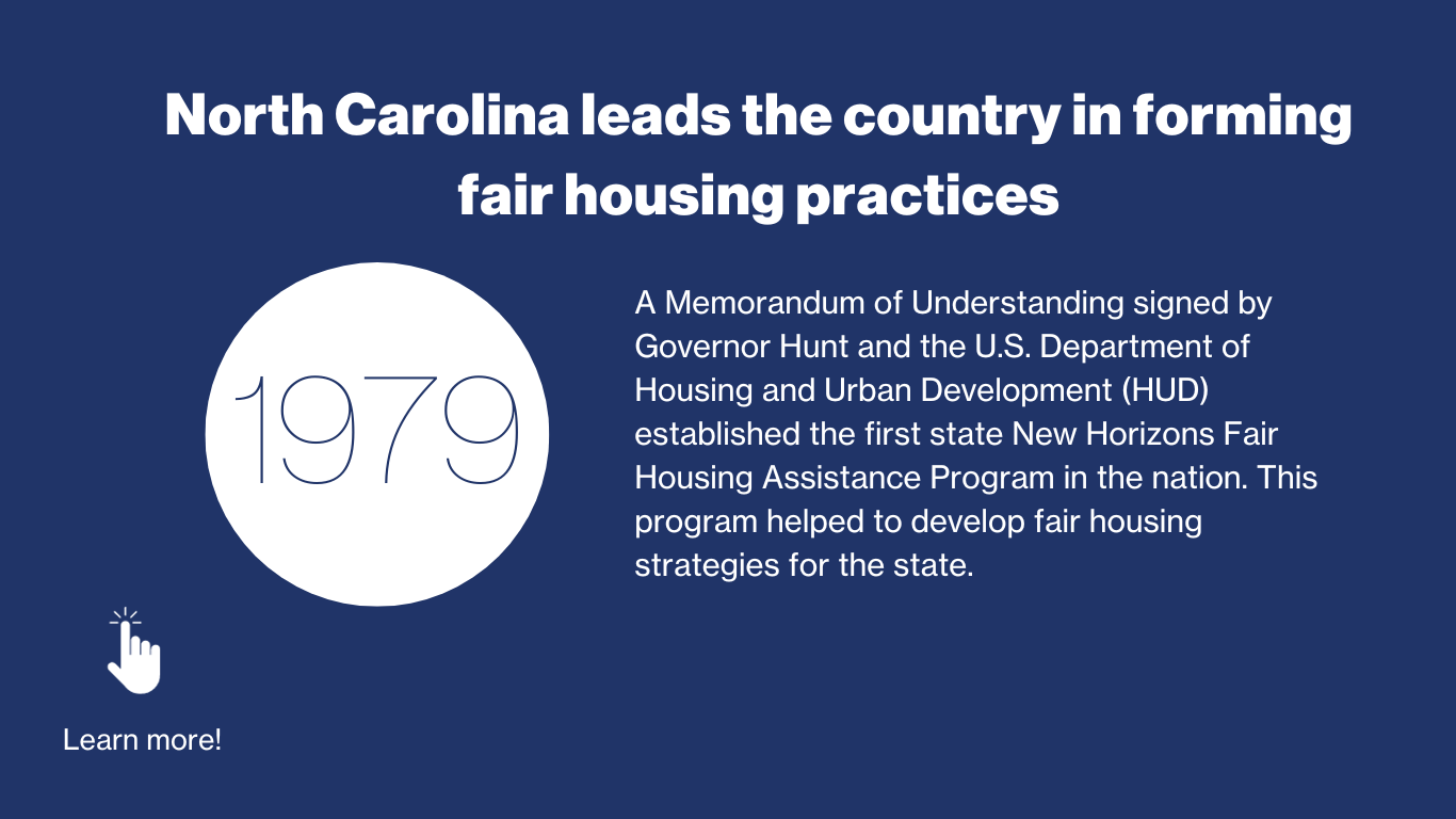 1979 - North Carolina Leads the country in forming fair housing practices. A memorandum of understanding signed by Governor Hunt and the US department of housing and urban development (HUD) established the first state New Horizons Fair housing assistance program in the nation. This program helped to develop fair housing strategies for the state. 