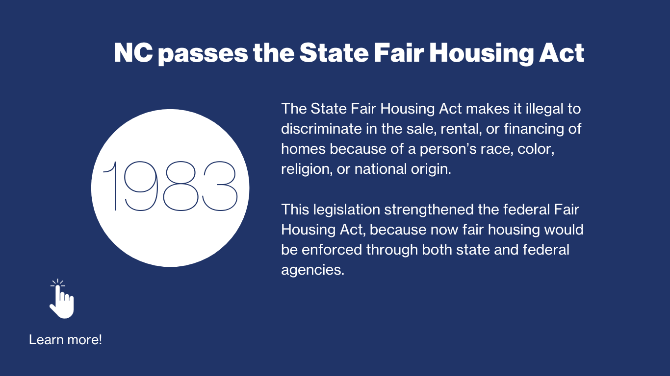1983 - NC Passes the state fair housing act. The state fair housing act makes it illegal to discriminate in the sale, rental, or financing of homes because of a person’s race, color, religion, or national origin.  The legislation strengthened the federal fair housing act, because now fair housing would be enforced through both state and federal agencies
