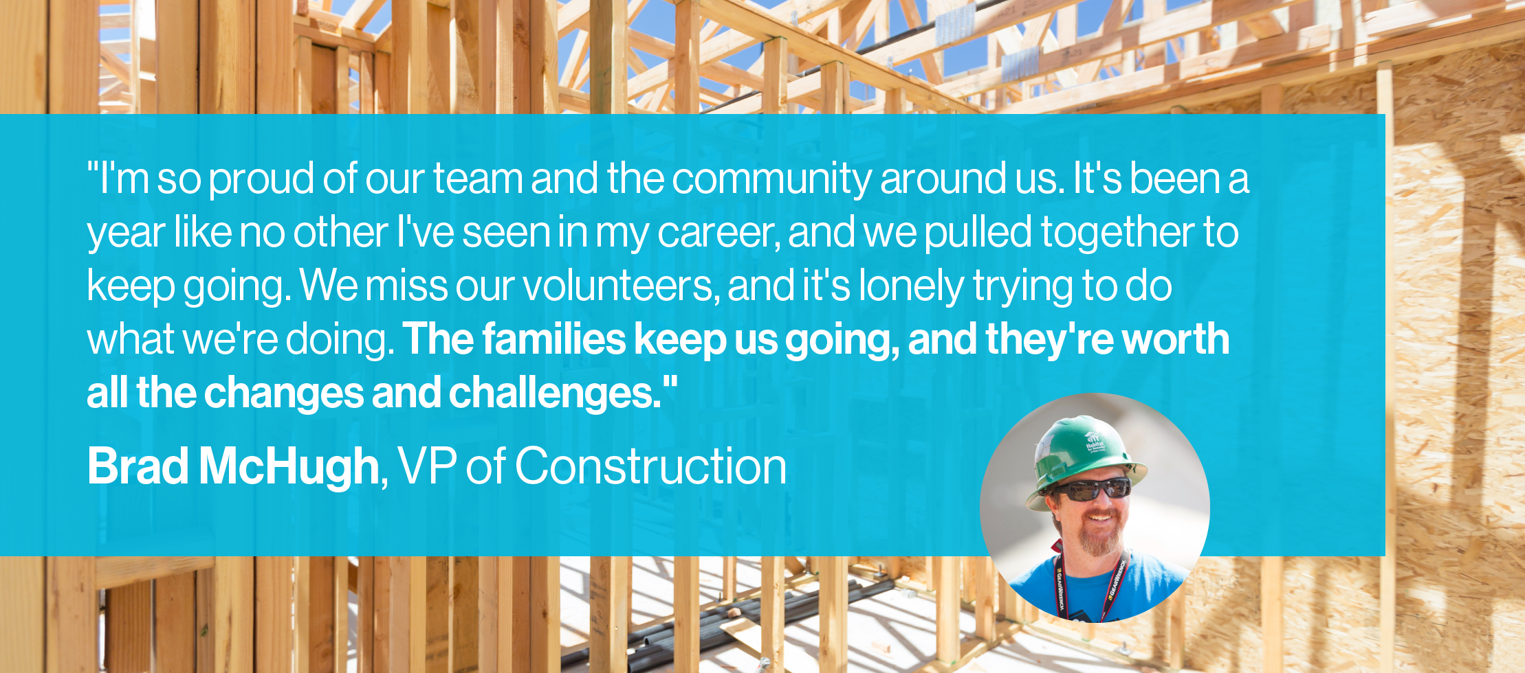 "I'm so proud of our team and the community around us. It's been a year like no other I've seen in my career, and we pulled together to keep going. We miss our volunteers, and it's lonely trying to do what we're doing. The families keep us going, and they're worth all the changes and challenges."  Brad McHugh, VP of Construction