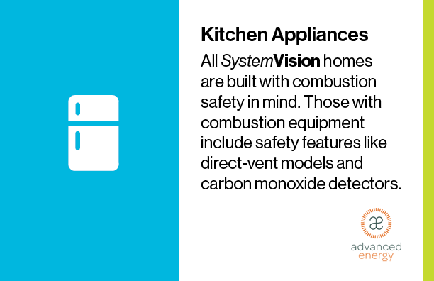 All SystemVision homes are built with combustion safety in mind. Those with combustion equipment include safety features like direct-vent models and carbon monoxide detectors.
