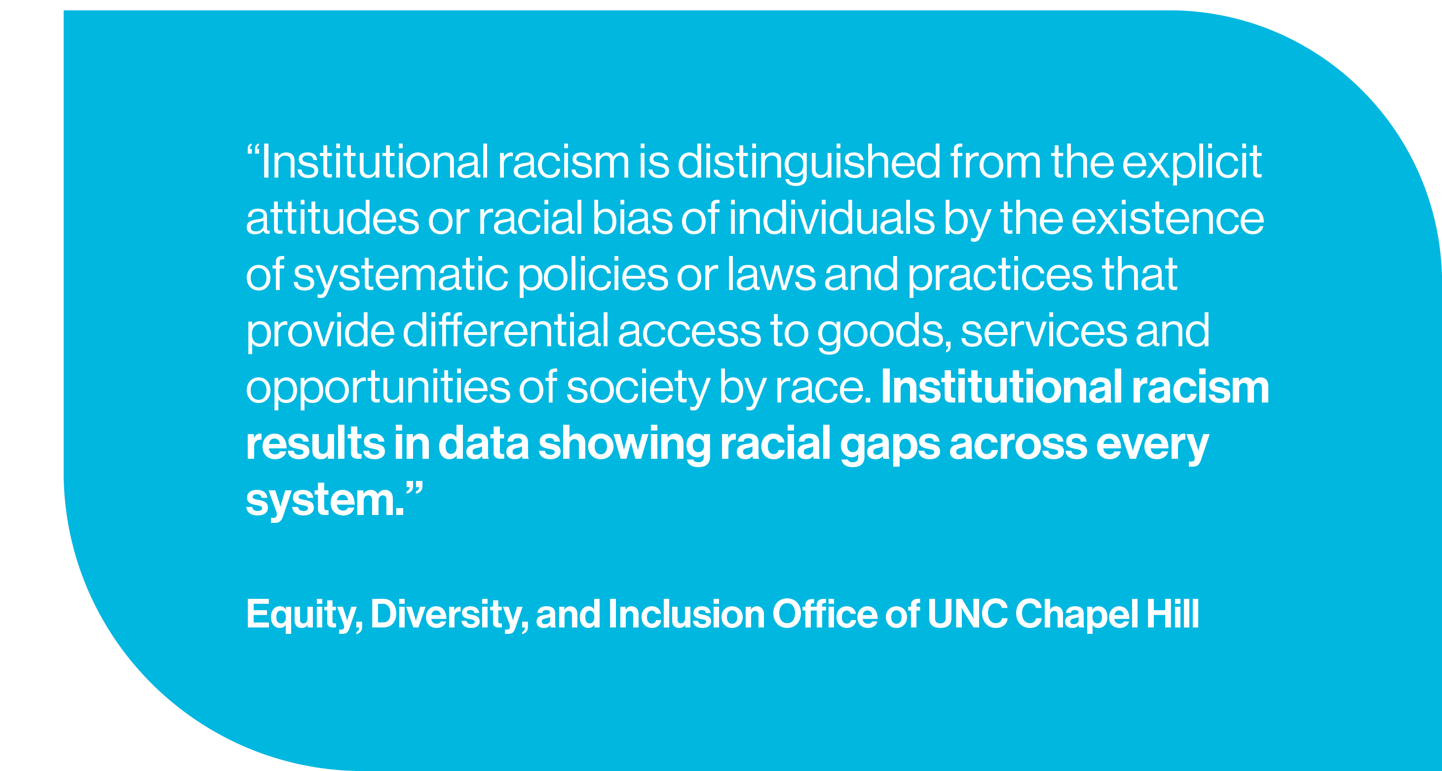 Institutional racism is distinguished from the explicit attitudes or racial bias of individuals by the existence of systematic policies or laws and practices that provide differential access to goods, services and opportunities of society by race. Institutional racism results in data showing racial gaps across every system.