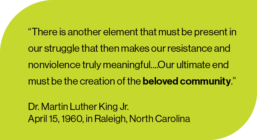 “There is another element that must be present in our struggle that then makes our resistance and nonviolence truly meaningful....Our ultimate end must be the creation of the beloved community.”  Dr. Martin Luther King Jr. April 15, 1960, in Raleigh, North Carolina