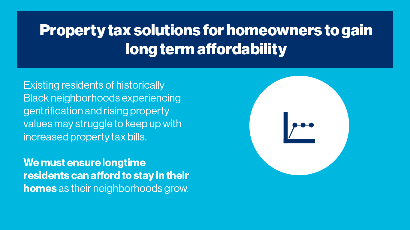 Property taxes play an important role in making sure our community has the services and infrastructure needed to maintain the quality of life for all residents. At the same time, we want to make sure homeowners can afford to stay in their homes long-term, especially in gentrifying neighborhoods. Providing tax assistance to homeowners that need it can help ensure residents are not priced out, while also allowing our community to grow.  Existing residents of historically Black neighborhoods experiencing gentrification and rising property values may struggle to keep up with increased property tax bills. We must ensure longtime residents can afford to stay in their homes as their neighborhoods grow